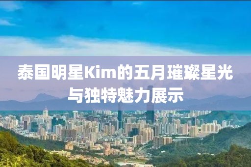 泰國明星Kim的五月璀璨星光與獨特魅力展示