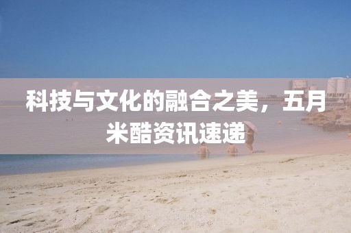 科技與文化的融合之美，五月米酷資訊速遞