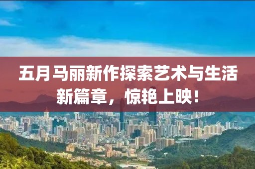 五月馬麗新作探索藝術(shù)與生活新篇章，驚艷上映！