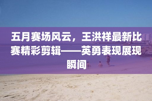 五月賽場風(fēng)云，王洪祥最新比賽精彩剪輯——英勇表現(xiàn)展現(xiàn)瞬間