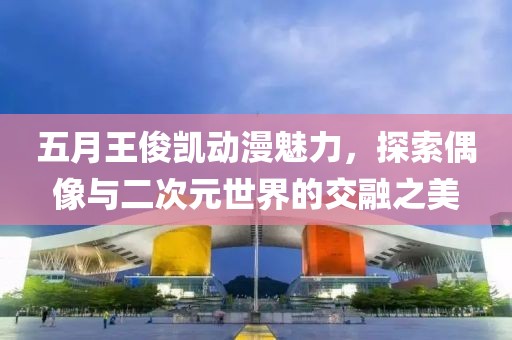 五月王俊凱動漫魅力，探索偶像與二次元世界的交融之美