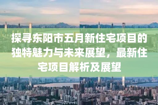 探尋東陽市五月新住宅項目的獨特魅力與未來展望，最新住宅項目解析及展望
