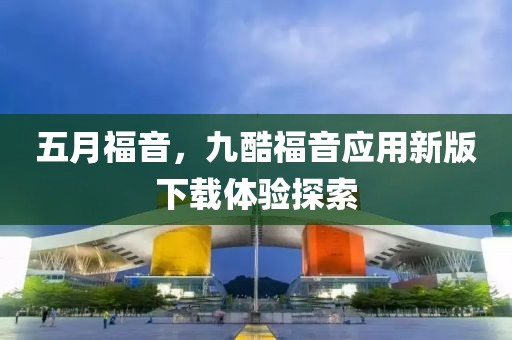 五月福音，九酷福音應(yīng)用新版下載體驗探索