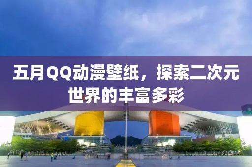 五月QQ動漫壁紙，探索二次元世界的豐富多彩