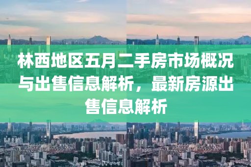 林西地區(qū)五月二手房市場概況與出售信息解析，最新房源出售信息解析