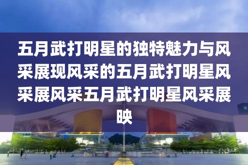 五月武打明星的獨特魅力與風(fēng)采展現(xiàn)風(fēng)采的五月武打明星風(fēng)采展風(fēng)采五月武打明星風(fēng)采展映