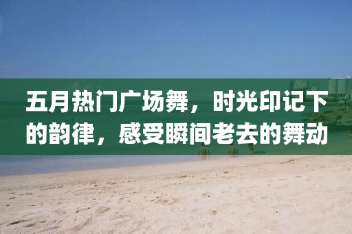 五月熱門廣場舞，時光印記下的韻律，感受瞬間老去的舞動