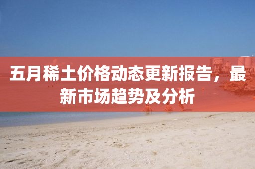 五月稀土價格動態(tài)更新報告，最新市場趨勢及分析