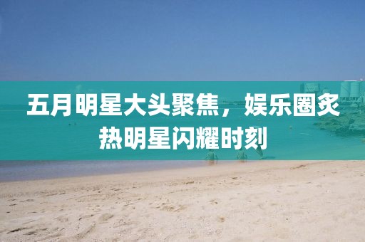 五月明星大頭聚焦，娛樂圈炙熱明星閃耀時刻