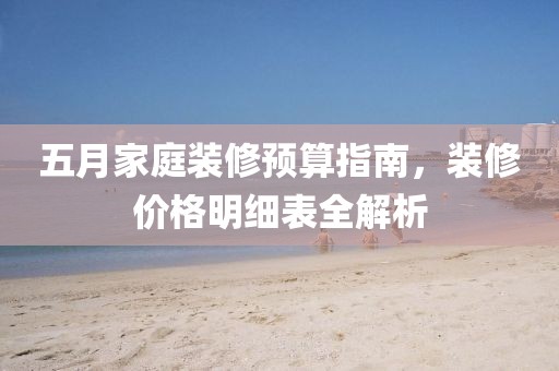 五月家庭裝修預(yù)算指南，裝修價(jià)格明細(xì)表全解析