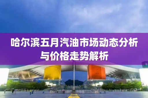 哈爾濱五月汽油市場(chǎng)動(dòng)態(tài)分析與價(jià)格走勢(shì)解析