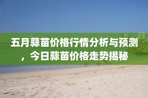 五月蒜苗價格行情分析與預測，今日蒜苗價格走勢揭秘