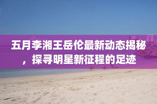 五月李湘王岳倫最新動(dòng)態(tài)揭秘，探尋明星新征程的足跡