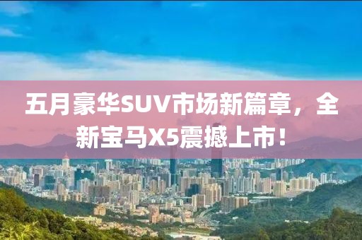 五月豪華SUV市場新篇章，全新寶馬X5震撼上市！