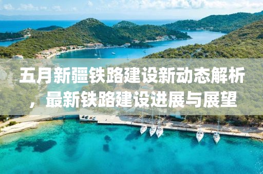 五月新疆鐵路建設(shè)新動態(tài)解析，最新鐵路建設(shè)進展與展望