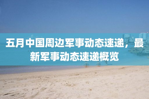 五月中國周邊軍事動態(tài)速遞，最新軍事動態(tài)速遞概覽