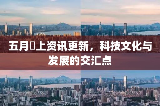 五月樋上資訊更新，科技文化與發(fā)展的交匯點(diǎn)