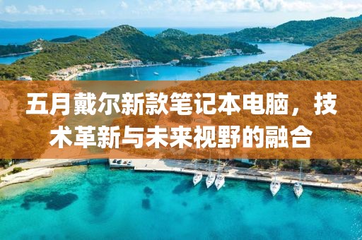 五月戴爾新款筆記本電腦，技術(shù)革新與未來視野的融合