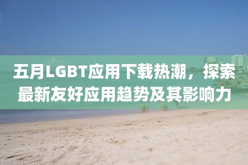 五月LGBT應(yīng)用下載熱潮，探索最新友好應(yīng)用趨勢及其影響力