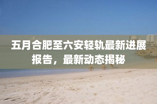 五月合肥至六安輕軌最新進展報告，最新動態(tài)揭秘