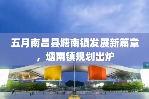 五月南昌縣塘南鎮(zhèn)發(fā)展新篇章，塘南鎮(zhèn)規(guī)劃出爐