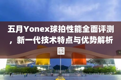 五月Yonex球拍性能全面評測，新一代技術(shù)特點與優(yōu)勢解析圖