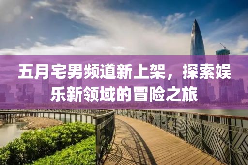 五月宅男頻道新上架，探索娛樂新領(lǐng)域的冒險之旅