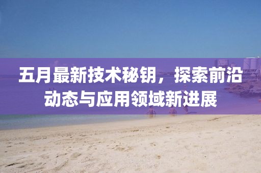 五月最新技術(shù)秘鑰，探索前沿動態(tài)與應(yīng)用領(lǐng)域新進(jìn)展
