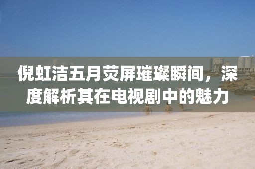 倪虹潔五月熒屏璀璨瞬間，深度解析其在電視劇中的魅力