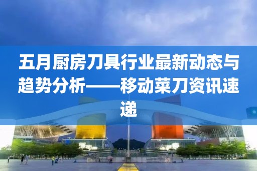 五月廚房刀具行業(yè)最新動態(tài)與趨勢分析——移動菜刀資訊速遞