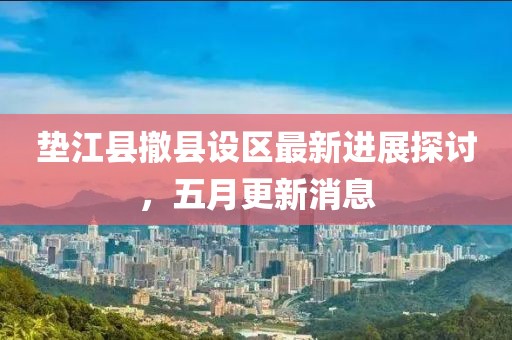 墊江縣撤縣設(shè)區(qū)最新進(jìn)展探討，五月更新消息