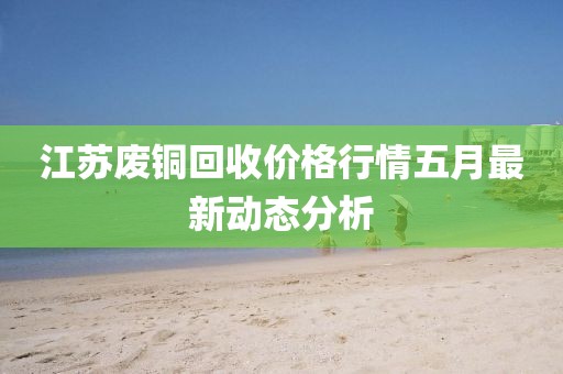 江蘇廢銅回收價格行情五月最新動態(tài)分析