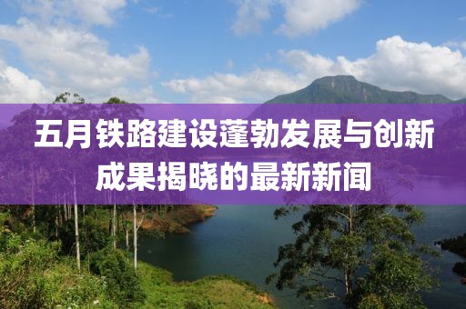 五月鐵路建設(shè)蓬勃發(fā)展與創(chuàng)新成果揭曉的最新新聞