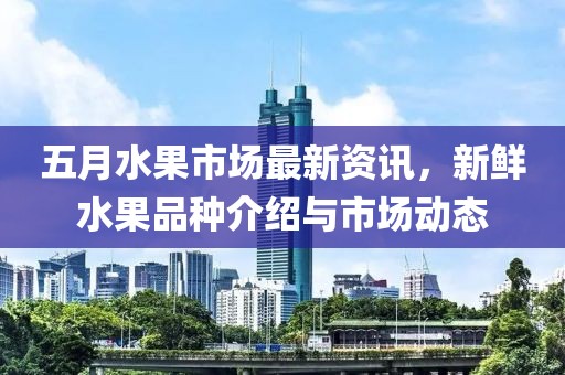 五月水果市場最新資訊，新鮮水果品種介紹與市場動態(tài)