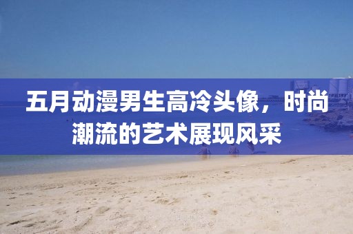 五月動漫男生高冷頭像，時尚潮流的藝術展現(xiàn)風采