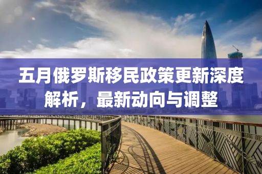 五月俄羅斯移民政策更新深度解析，最新動(dòng)向與調(diào)整