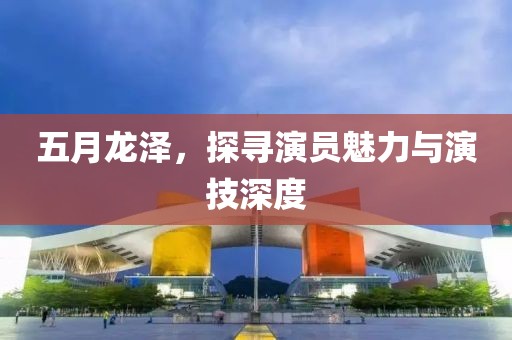 五月龍澤，探尋演員魅力與演技深度