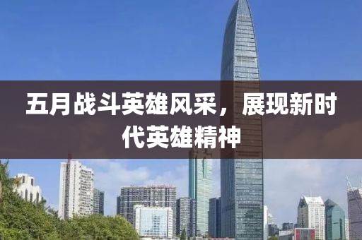 五月戰(zhàn)斗英雄風(fēng)采，展現(xiàn)新時(shí)代英雄精神