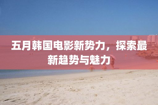五月韓國電影新勢力，探索最新趨勢與魅力