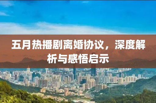 五月熱播劇離婚協(xié)議，深度解析與感悟啟示