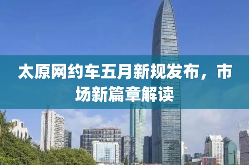太原網(wǎng)約車(chē)五月新規(guī)發(fā)布，市場(chǎng)新篇章解讀