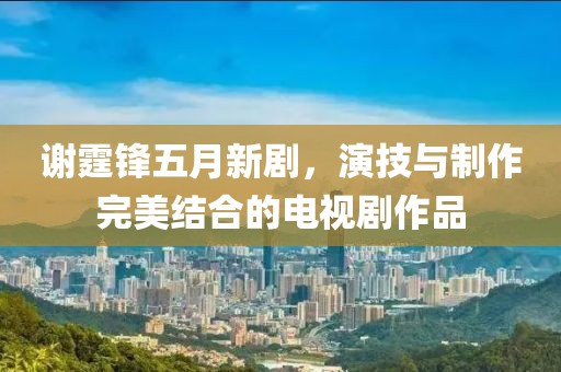 謝霆鋒五月新劇，演技與制作完美結(jié)合的電視劇作品