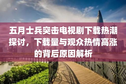 五月士兵突擊電視劇下載熱潮探討，下載量與觀眾熱情高漲的背后原因解析