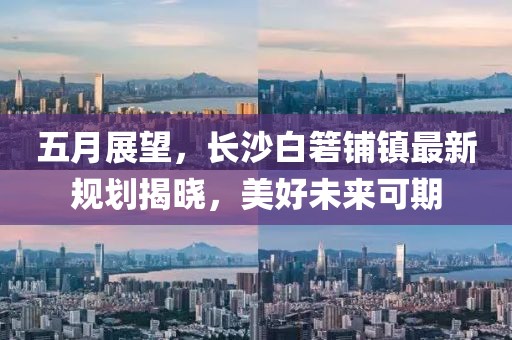 五月展望，長沙白箬鋪鎮(zhèn)最新規(guī)劃揭曉，美好未來可期