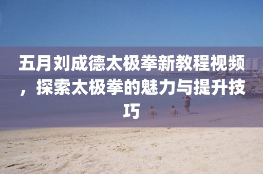 五月劉成德太極拳新教程視頻，探索太極拳的魅力與提升技巧