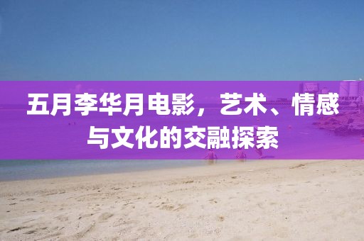 五月李華月電影，藝術(shù)、情感與文化的交融探索