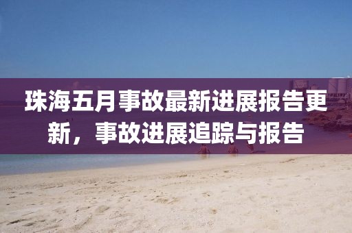 珠海五月事故最新進(jìn)展報(bào)告更新，事故進(jìn)展追蹤與報(bào)告