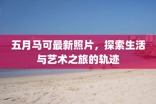 五月馬可最新照片，探索生活與藝術(shù)之旅的軌跡