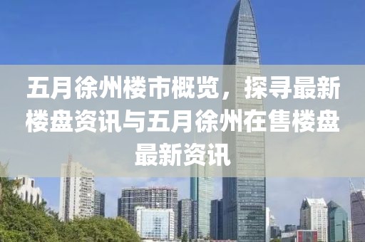 五月徐州樓市概覽，探尋最新樓盤資訊與五月徐州在售樓盤最新資訊