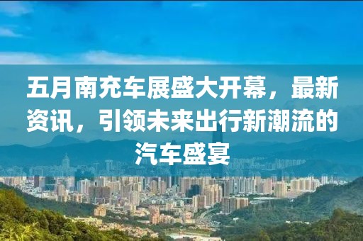 五月南充車(chē)展盛大開(kāi)幕，最新資訊，引領(lǐng)未來(lái)出行新潮流的汽車(chē)盛宴